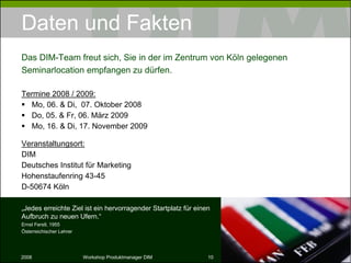 Daten und Fakten Termine 2010: Mo, 22. & Di,  23. November 2010 Veranstaltungsort: DIM Deutsches Institut für Marketing Hohenstaufenring 43-45 D-50674 Köln Das DIM-Team freut sich, Sie in der im Zentrum von Köln gelegenen Seminarlocation empfangen zu dürfen. „ Jedes erreichte Ziel ist ein hervorragender Startplatz für einen Aufbruch zu neuen Ufern.“ Ernst Ferstl, 1955 Österreichischer Lehrer 