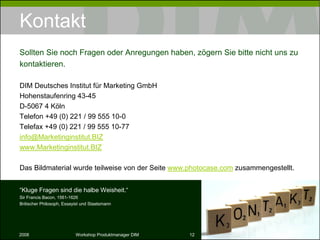 Kontakt DIM Deutsches Institut für Marketing GmbH Hohenstaufenring 43-45 D-5067 4 Köln Telefon +49 (0) 221 / 99 555 10-0 Telefax +49 (0) 221 / 99 555 10-77 [email_address] www.Marketinginstitut.BIZ Das Bildmaterial wurde teilweise von der Seite  www.photocase.com  zusammengestellt. Sollten Sie noch Fragen oder Anregungen haben, zögern Sie bitte nicht uns zu kontaktieren. “ Kluge Fragen sind die halbe Weisheit.“ Sir Francis Bacon, 1561-1626 Britischer Philosoph, Essayist und Staatsmann 