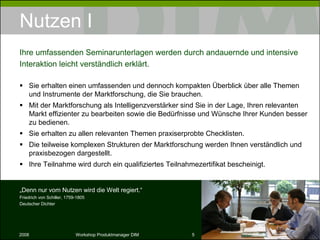 Nutzen I Sie erhalten einen umfassenden und dennoch kompakten Überblick über alle Themen und Instrumente der Marktforschung, die Sie brauchen. Mit der Marktforschung als Intelligenzverstärker sind Sie in der Lage, Ihren relevanten Markt effizienter zu bearbeiten sowie die Bedürfnisse und Wünsche Ihrer Kunden besser zu bedienen. Sie erhalten zu allen relevanten Themen praxiserprobte Checklisten. Die teilweise komplexen Strukturen der Marktforschung werden Ihnen verständlich und praxisbezogen dargestellt. Ihre Teilnahme wird durch ein qualifiziertes Teilnahmezertifikat bescheinigt. Ihre umfassenden Seminarunterlagen werden durch andauernde und intensive Interaktion leicht verständlich erklärt. „ Denn nur vom Nutzen wird die Welt regiert.“ Friedrich von Schiller, 1759-1805 Deutscher Dichter 