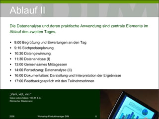 Ablauf II 9:00 Begrüßung und Erwartungen an den Tag 9:15 Stichprobenplanung 10:30 Datengewinnung 11:30 Datenanalyse (I) 13:00 Gemeinsames Mittagessen 14:00 Fortsetzung: Datenanalyse (II) 16:00 Dokumentation: Darstellung und Interpretation der Ergebnisse 17:00 Feedbackgespräch mit den TeilnehmerInnen Die Datenanalyse und deren praktische Anwendung sind zentrale Elemente im Ablauf des zweiten Tages. „ Veni, vidi, vici.” Gaius Julius Cäsar, 100-44 B.C. Römischer Staatsmann 