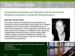 Ihre Referentin Dr. Kerstin Weihe (Dipl.-Kffr.) Frau Dr. Kerstin Weihe ist Projektleiterin und Referentin am Deutschen Institut für Marketing in Köln. Neben ihrer Tätigkeit als Beraterin und Trainerin gehört die Marktforschung zu ihren Kernkompetenzen. In den vergangenen Jahren hat Frau Weihe bereits eine Vielzahl an Projekten auf dem Gebiet der Imageanalyse sowie der Erfolgs- und Wirkungskontrolle realisiert. Neben zahlreichen Publikationen werden ihre wissenschaftlichen Erkenntnisse auch auf internationalen Fachkonferenzen präsentiert. Als praxiserfahrene Beraterin und Projektleiterin führt Sie Dr. Kerstin Weihe kompetent und zielsicher in die Welt der Marktforschung ein. „ Das Geheimnis des Erfolges ist, den Standpunkt des anderen zu verstehen.“ Henry Ford, 1863-1947 Gründer der Ford Motor Company 