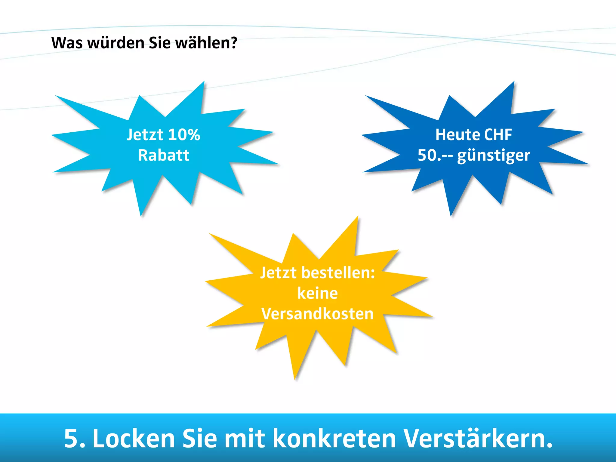 Was würden Sie wählen?




        Jetzt 10%                             Heute CHF
          Rabatt                            50.-- günstiger




                         Jetzt bestellen:
                              keine
                         Versandkosten




 5. Locken Sie mit konkreten Verstärkern.
 