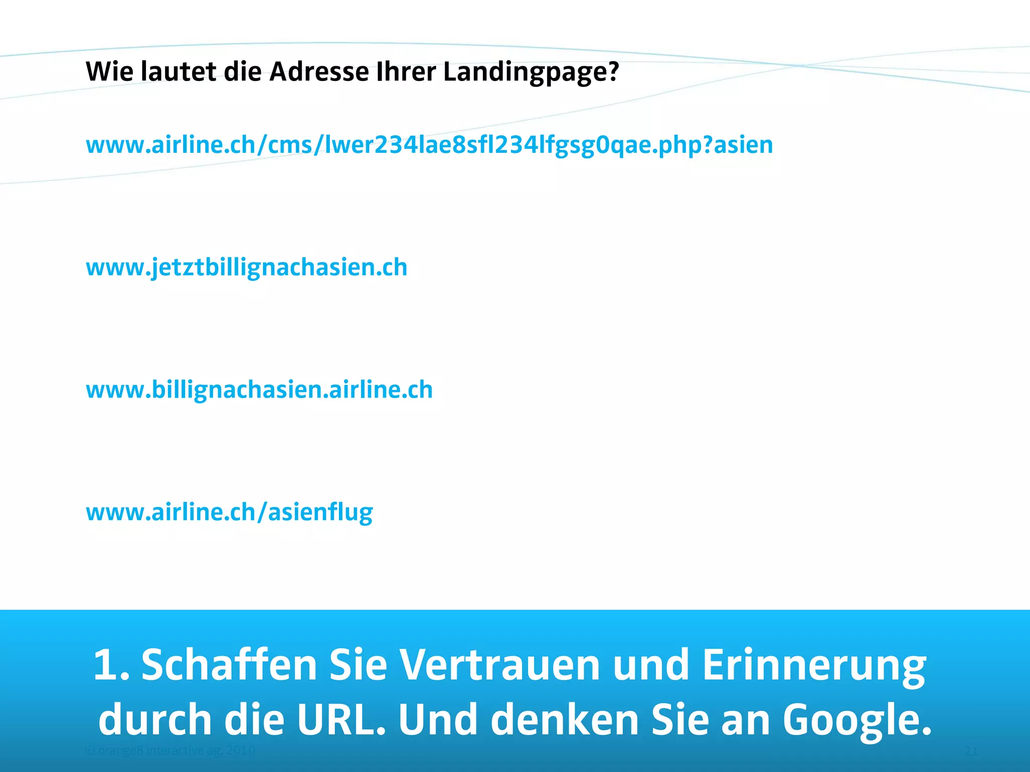 Wie lautet die Adresse Ihrer Landingpage?

www.airline.ch/cms/lwer234lae8sfl234lfgsg0qae.php?asien



www.jetztbillignachasien.ch



www.billignachasien.airline.ch



www.airline.ch/asienflug




 1. Schaffen Sie Vertrauen und Erinnerung
 durch die URL. Und denken Sie an Google.
© orange8 interactive ag, 2010                            21
 