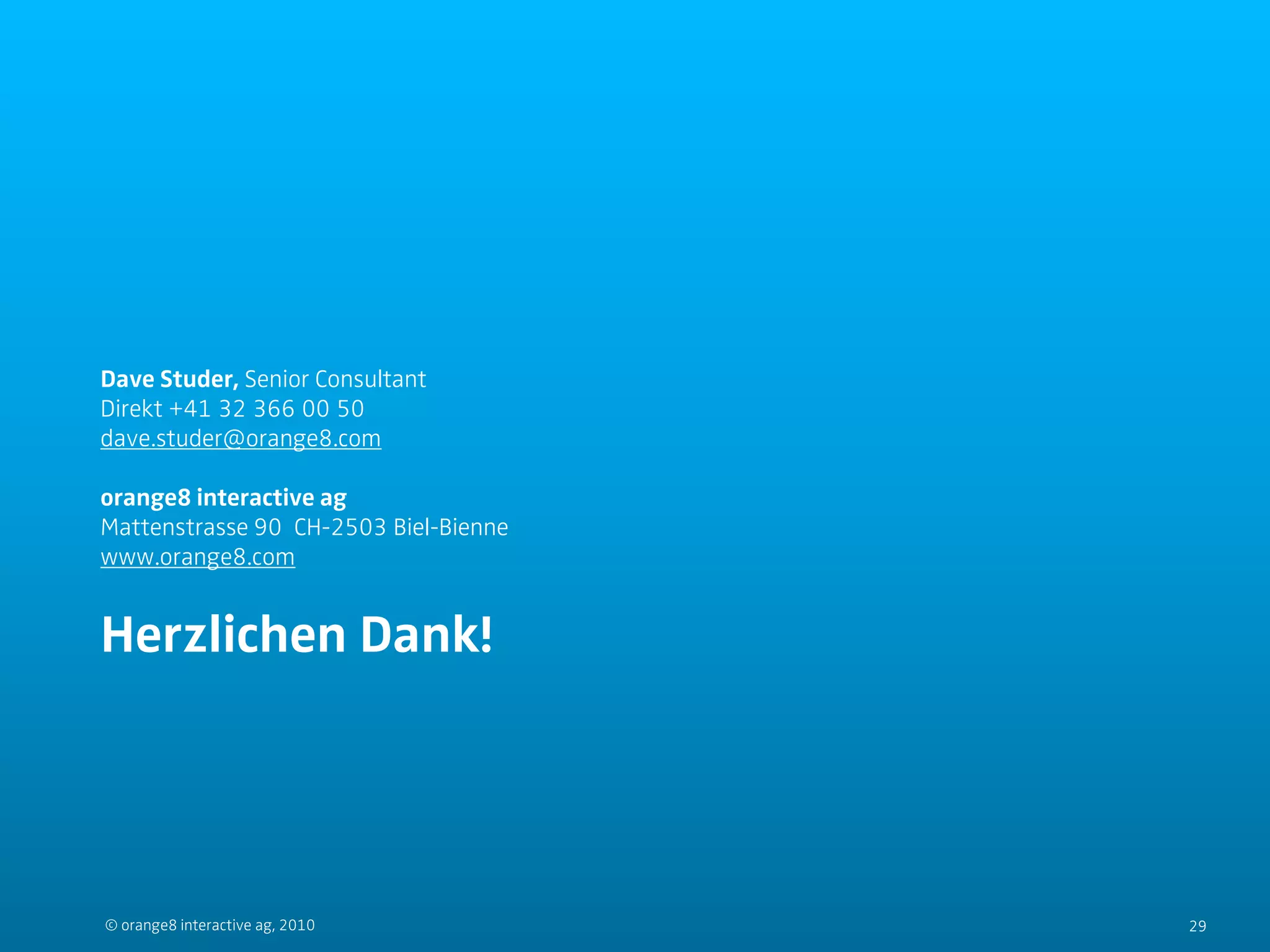 Dave Studer, Senior Consultant
Direkt +41 32 366 00 50
dave.studer@orange8.com

orange8 interactive ag
Mattenstrasse 90 CH-2503 Biel-Bienne
www.orange8.com


Herzlichen Dank!




© orange8 interactive ag, 2010         29
 