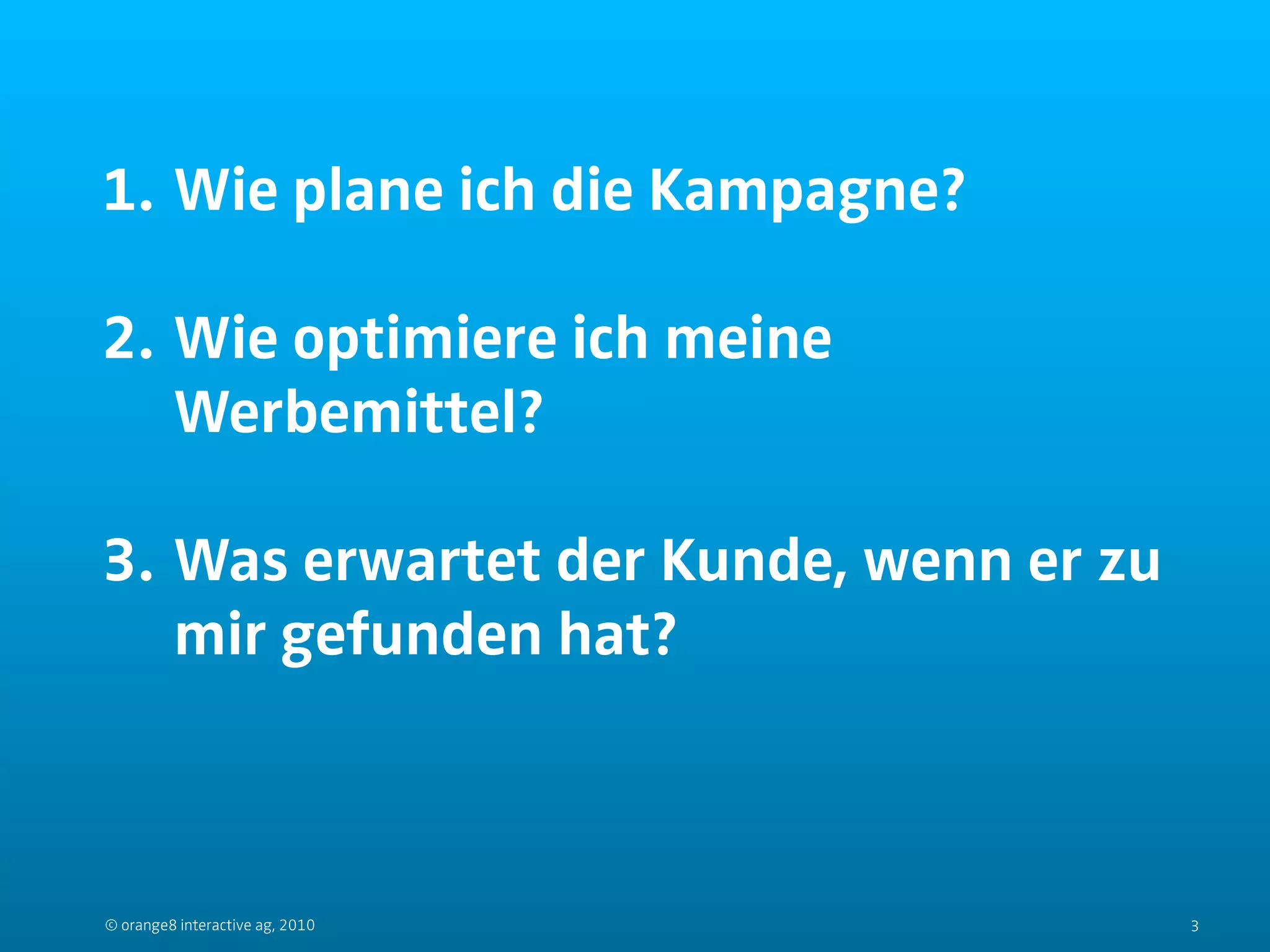 1. Wie plane ich die Kampagne?

2. Wie optimiere ich meine
   Werbemittel?

3. Was erwartet der Kunde, wenn er zu
   mir gefunden hat?



© orange8 interactive ag, 2010          3
 