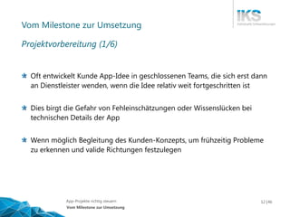 Vortragstitel 12 | XYApp-Projekte richtig steuern 46
Vom Milestone zur Umsetzung
Oft entwickelt Kunde App-Idee in geschlossenen Teams, die sich erst dann
an Dienstleister wenden, wenn die Idee relativ weit fortgeschritten ist
Dies birgt die Gefahr von Fehleinschätzungen oder Wissenslücken bei
technischen Details der App
Wenn möglich Begleitung des Kunden-Konzepts, um frühzeitig Probleme
zu erkennen und valide Richtungen festzulegen
Vom Milestone zur Umsetzung
Projektvorbereitung (1/6)
 