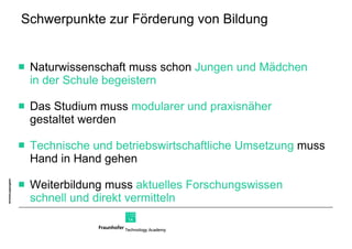 Schwerpunkte zur Förderung von Bildung Naturwissenschaft muss schon  Jungen und Mädchen  in der Schule begeistern Das Studium muss  modularer und praxisnäher  gestaltet werden Technische und betriebswirtschaftliche Umsetzung  muss Hand in Hand gehen Weiterbildung muss  aktuelles Forschungswissen  schnell und direkt vermitteln 