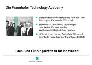 Die Fraunhofer Technology Academy bietet exzellente Weiterbildung für Fach- und Führungskräfte aus der Wirtschaft stärkt durch Vermittlung technologie-orientierten Know-hows die Wettbewerbsfähigkeit ihrer Kunden stützt sich auf das am Bedarf der Wirtschaft orientierte Know-how der Fraunhofer-Institute Fach- und Führungskräfte fit für Innovation!  