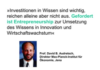 »Investitionen in Wissen sind wichtig, reichen alleine aber nicht aus.  Gefordert ist Entrepreneurship  zur Umsetzung des Wissens in Innovation und Wirtschaftswachstum« Prof. David B. Audretsch, Direktor Max-Planck-Institut für Ökonomie, Jena 