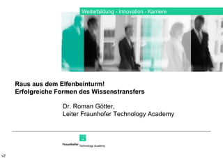 Weiterbildung ­ Innovation  ­   Karriere v2 Dr. Roman Götter,  Leiter Fraunhofer Technology Academy Raus aus dem Elfenbeinturm!  Erfolgreiche Formen des Wissenstransfers 