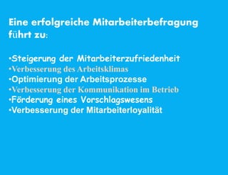 Eine erfolgreiche Mitarbeiterbefragung
führt zu:
•Steigerung der Mitarbeiterzufriedenheit
•Verbesserung des Arbeitsklimas
•Optimierung der Arbeitsprozesse
•Verbesserung der Kommunikation im Betrieb
•Förderung eines Vorschlagswesens
•Verbesserung der Mitarbeiterloyalität
 
