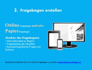 2. Fragebogen erstellen
Online-Fragebogen und/oder
Papierfragebogen
Struktur des Fragebogens:
• Informationsteil zu Beginn
• Fragekatalog als Hauptteil
• Soziodemografische Fragen am
Schluss
Bedienerfreundliches Tool, um schnell Fragebogen zu erstellen www.infowiz-umfragen.ch
 