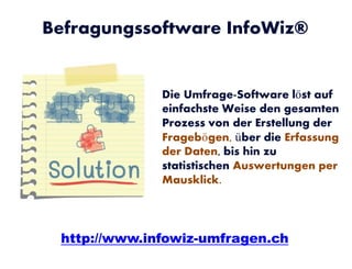 Die Umfrage-Software löst auf
einfachste Weise den gesamten
Prozess von der Erstellung der
Fragebögen, über die Erfassung
der Daten, bis hin zu
statistischen Auswertungen per
Mausklick.
Befragungssoftware InfoWiz®
http://www.infowiz-umfragen.ch
 