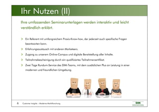 Customer Insights – Moderne Marktforschung6
Ein Referent mit umfangreichem Praxis-Know-how, der jederzeit auch spezifische Fragen
beantworten kann.
Erfahrungsaustausch mit anderen Marketeers.
Zugang zu unserem Online-Campus und digitale Bereitstellung aller Inhalte.
Teilnahmebescheinigung durch ein qualifiziertes Teilnehmerzertifikat.
Zwei Tage Rundum-Service des DIM-Teams, mit dem zusätzlichen Plus an Leistung in einer
modernen und freundlichen Umgebung.
Ihre umfassenden Seminarunterlagen werden interaktiv und leicht
verständlich erklärt.
Ihr Nutzen (II)
 
