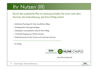 Customer Insights – Moderne Marktforschung7
+ Zahlreiche Praxistipps für Ihren beruflichen Alltag
+ Umfangreiche Trainingsunterlagen
+ Checklisten und praktische Tools für Ihren Alltag
+ 12 Monate Zugang zum Online-Campus
+ Unterstützung durch den Trainer auch nach dem Seminar
= Ihr Erfolg
Durch das zusätzliche Plus an Leistung erhalten Sie auch nach dem
Seminar die Unterstützung, die Ihren Erfolg sichert.
Ihr Nutzen (III)
www.dim-campus.de
 
