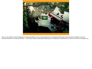 Das ist sein Cubicle zu der Zeit gewesen. Konkret handelt es sich um Jamie Zawinski, der damals bei Netscape Communications arbeitete. Von ihm
kommen weiterhin so Tools wie XEmacs - noch Emacs-Nutzer anwesend? XScreensaver, die DaliClock und ähnliches. Er kennt sich also mit Software aus.
 