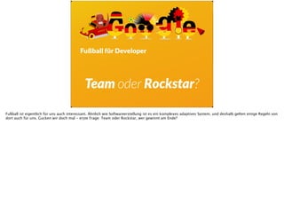 Fußball für Developer
Team oder Rockstar?
Fußball ist eigentlich für uns auch interessant. Ähnlich wie Softwareerstellung ist es ein komplexes adaptives System, und deshalb gelten einige Regeln von
dort auch für uns. Gucken wir doch mal - erste Frage: Team oder Rockstar, wer gewinnt am Ende?
 