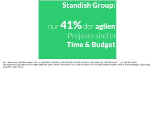 Standish Group:
!
nur 41%der agilen
Projekte sind in
Time & Budget
Jetzt kann man natürlich sagen, das ist anecdotal Evidence, und Borland ist nicht umsonst nicht mehr da, und Microsoft ... ja, halt Microsoft. 
Die Standish Group kennt sich neben QSM mit sowas immer am besten aus. Und sie weiss: nur 41% aller agilen Projekte sind in Time & Budget. Das klingt
zwar ﬁes, aber ist ok.
 