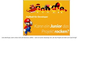Fußball für Developer
Kann ein Junior das
Projekt rocken?
Und überhaupt, wenn schon nicht die Rockstars zählen - kann ein Junior derjenige sein, der das Projekt am Ende zum Goal bringt?
 