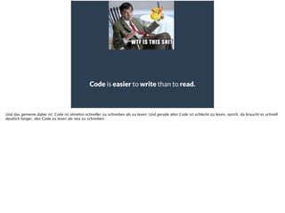 Code is easier to write than to read.
Und das gemeine dabei ist: Code ist ohnehin schneller zu schreiben als zu lesen. Und gerade alter Code ist schlecht zu lesen, sprich: da braucht es schnell
deutlich länger, den Code zu lesen als neu zu schreiben.
 