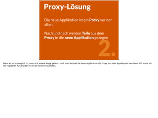 2.
Proxy-Lösung
Die neue Applikation ist ein Proxy vor der
alten.
!
Nach und nach werden Teile aus dem
Proxy in die neue Applikation gezogen
Wenn es nicht möglich ist, muss ich andere Wege gehen - und zum Beispiel die neue Applikation als Proxy zur alten Applikation betreiben. Oft muss ich
mit regulären Ausdrücken Teile der Seite herausholen.
 