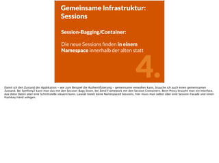 4.
Gemeinsame Infrastruktur:
Sessions
Session-Bagging/Container:
!
Die neue Sessions ﬁnden in einem
Namespace innerhalb der alten statt
!
Damit ich den Zustand der Applikation - wie zum Beispiel die Authentiﬁzierung - gemeinsame verwalten kann, brauche ich auch einen gemeinsamen
Zustand. Bei Symfony2 kann man das mit den Session-Bags lösen, bei Zend Framework mit den Session Containern. Beim Proxy braucht man ein Interface,
das diese Daten über eine Schnittstelle steuern kann. Laravel bietet keine Namespaced Sessions, hier muss man selbst über eine Session-Facade und einen
Hashkey Hand anlegen.
 