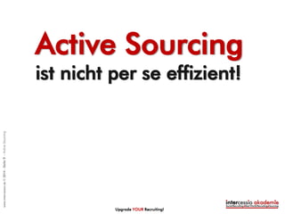 Recruiting / Sourcing
SHORTLIST
• 50 to 100 Kandidaten aus
Personalmarketing: Aktive
Kandidaten + Sourcing Tools
(Parsing o.a.)
• 40 TALENT Sourcing:
Passive Talente
Angebot & Einstellung
Vertragsabschluss
Kandidat im Schnitt nach
40 Tagen /1,5 Monate *)
Interviews & Talent Relationship
Management
5-7 qualifizierte Kandidaten – 1.Interview
3 Endkandidaten – 2. Interview
10 Stunden pro
Vakanz
Gesamte
Stunden pro
Einstellung
20 Stunden pro Vakanz
ca. 45 Stunden
*) = ohne Mitbestimmung
EINFACHER TALENTE FINDEN!
Upgrade YOUR Recruiting!
©intercessio.de2015-Seite9-WasistActiveSourcing
 