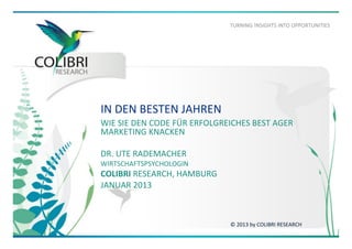 TURNING	
  !NSIGHTS	
  INTO	
  OPPORTUNITIES	
  

IN	
  DEN	
  BESTEN	
  JAHREN	
  
WIE	
  SIE	
  DEN	
  CODE	
  FÜR	
  ERFOLGREICHES	
  BEST	
  AGER	
  
MARKETING	
  KNACKEN	
  
	
  
DR.	
  UTE	
  RADEMACHER	
  	
  
WIRTSCHAFTSPSYCHOLOGIN	
  

COLIBRI	
  RESEARCH,	
  HAMBURG	
  
JANUAR	
  2013	
  

©	
  2013	
  by	
  COLIBRI	
  RESEARCH	
  

 