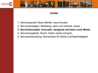 Inhalte


1.   Servicewandel: Neue Märkte, neue Kunden
2.   Servicestrategien: Marketing, aktiv und Vertrieb, sozial
3.   Servicekonzepte: Innovativ, designed und dann noch Marke
4.   Serviceangebote: Smart, mobil, sozial und grün
5.   Serviceentwicklung: Gemeinsam für Werte und Nachhaltigkeit
 