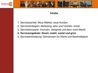 Inhalte


1.   Servicewandel: Neue Märkte, neue Kunden
2.   Servicestrategien: Marketing, aktiv und Vertrieb, sozial
3.   Servicekonzepte: Innovativ, designed und dann noch Marke
4.   Serviceangebote: Smart, mobil, sozial und grün
5.   Serviceentwicklung: Gemeinsam für Werte und Nachhaltigkeit
 