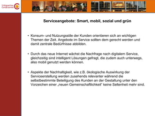 Serviceangebote: Smart, mobil, sozial und grün


• Konsum- und Nutzungsstile der Kunden orientieren sich an wichtigen
  Themen der Zeit. Angebote im Service sollten dem gerecht werden und
  damit zentrale Bedürfnisse abbilden.

• Durch das neue Internet wächst die Nachfrage nach digitalem Service,
  gleichzeitig sind intelligent Lösungen gefragt, die zudem auch unterwegs,
  also mobil genutzt werden können.

• Aspekte der Nachhaltigkeit, wie z.B. ökologische Auswirkung der
  Serviceerstellung werden zusehends relevanter während die
  selbstbestimmte Beteiligung des Kunden an der Gestaltung unter den
  Vorzeichen einer „neuen Gemeinschaftlichkeit“ keine Seltenheit mehr sind.
 