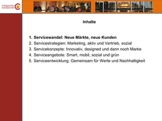 Inhalte


1.   Servicewandel: Neue Märkte, neue Kunden
2.   Servicestrategien: Marketing, aktiv und Vertrieb, sozial
3.   Servicekonzepte: Innovativ, designed und dann noch Marke
4.   Serviceangebote: Smart, mobil, sozial und grün
5.   Serviceentwicklung: Gemeinsam für Werte und Nachhaltigkeit
 