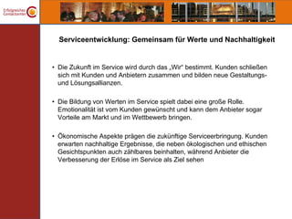 Serviceentwicklung: Gemeinsam für Werte und Nachhaltigkeit


• Die Zukunft im Service wird durch das „Wir“ bestimmt. Kunden schließen
  sich mit Kunden und Anbietern zusammen und bilden neue Gestaltungs-
  und Lösungsallianzen.

• Die Bildung von Werten im Service spielt dabei eine große Rolle.
  Emotionalität ist vom Kunden gewünscht und kann dem Anbieter sogar
  Vorteile am Markt und im Wettbewerb bringen.

• Ökonomische Aspekte prägen die zukünftige Serviceerbringung. Kunden
  erwarten nachhaltige Ergebnisse, die neben ökologischen und ethischen
  Gesichtspunkten auch zählbares beinhalten, während Anbieter die
  Verbesserung der Erlöse im Service als Ziel sehen
 
