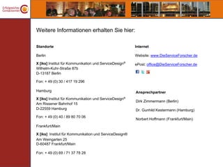Weitere Informationen erhalten Sie hier:

Standorte                                               Internet

Berlin                                                  Website: www.DieServiceForscher.de

X [iks] Institut für Kommunikation und ServiceDesign®   ePost: office@DieServiceForscher.de
Wilhelm-Kuhr-Straße 87b
D-13187 Berlin

Fon: + 49 (0) 30 / 417 19 296

Hamburg                                                 Ansprechpartner
X [iks] Institut für Kommunikation und ServiceDesign®
                                                        Dirk Zimmermann (Berlin)
Am Rissener Bahnhof 15
D-22559 Hamburg                                         Dr. Gunhild Kestermann (Hamburg)
Fon: + 49 (0) 40 / 89 80 70 06
                                                        Norbert Hoffmann (Frankfurt/Main)
Frankfurt/Main

X [iks] Institut für Kommunikation und ServiceDesign®
Am Weingarten 25
D-60487 Frankfurt/Main

Fon: + 49 (0) 69 / 71 37 78 28
 