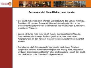 Servicewandel: Neue Märkte, neue Kunden


• Der Markt im Service ist im Wandel. Die Bedeutung des Service nimmt zu.
  Das Geschäft mit dem Service wird immer internationaler. Und in der
  Servicenachfrage formulieren Unternehmen wie Privatkunden zunehmend
  spezifische Wünsche.

• Zudem ist Kunde nicht mehr gleich Kunde. Demographischer Wandel,
  Geschlechterunterschiede, Beziehungswünsche, aber auch neue
  Anforderungen an den Konsum müssen von den Anbietern berücksichtigt
  werden.

• Dazu kommt, daß Serviceanbieter immer öfter nach Ihrem Ansehen
  ausgesucht werden. Kommunikation spielt eine wichtig Rolle, Reputation
  wird zum Gradmesser und letztlich ist es die Bewertung – durch den Markt
  und die Kunden -, die über den Erfolg entscheidet.
 