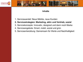 Inhalte


1.   Servicewandel: Neue Märkte, neue Kunden
2.   Servicestrategien: Marketing, aktiv und Vertrieb, sozial
3.   Servicekonzepte: Innovativ, designed und dann noch Marke
4.   Serviceangebote: Smart, mobil, sozial und grün
5.   Serviceentwicklung: Gemeinsam für Werte und Nachhaltigkeit
 