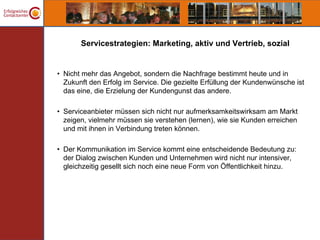 Servicestrategien: Marketing, aktiv und Vertrieb, sozial


• Nicht mehr das Angebot, sondern die Nachfrage bestimmt heute und in
  Zukunft den Erfolg im Service. Die gezielte Erfüllung der Kundenwünsche ist
  das eine, die Erzielung der Kundengunst das andere.

• Serviceanbieter müssen sich nicht nur aufmerksamkeitswirksam am Markt
  zeigen, vielmehr müssen sie verstehen (lernen), wie sie Kunden erreichen
  und mit ihnen in Verbindung treten können.

• Der Kommunikation im Service kommt eine entscheidende Bedeutung zu:
  der Dialog zwischen Kunden und Unternehmen wird nicht nur intensiver,
  gleichzeitig gesellt sich noch eine neue Form von Öffentlichkeit hinzu.
 
