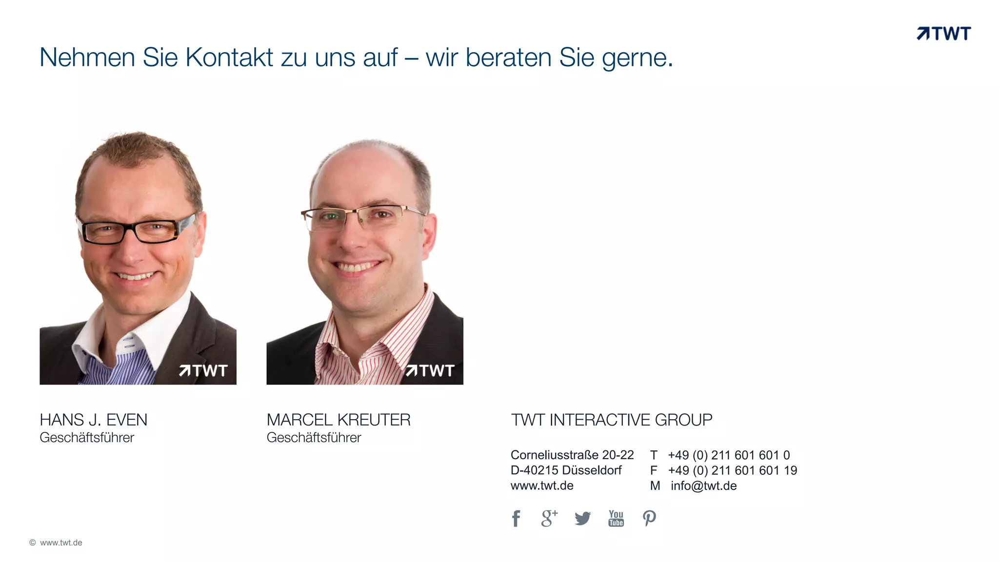 Nehmen Sie Kontakt zu uns auf – wir beraten Sie gerne.

HANS J. EVEN
Geschäftsführer

MARCEL KREUTER
Geschäftsführer

TWT INTERACTIVE GROUP
Corneliusstraße 20-22
D-40215 Düsseldorf
www.twt.de

,
© www.twt.de

.

/

0

T +49 (0) 211 601 601 0
F +49 (0) 211 601 601 19
M info@twt.de

1	
  

 