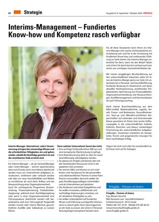 Ausgabe 9/10 September / Oktober 2020 / ERFOLG20 Strategie
Fringilla – Partner of choice
Frau Miriam Hersche
MAS Business Law · Geschäftsinhaberin
Schützenstrasse 8 · 4410 Liestal
Telefon 061 951 25 81 · Mobile 079 285 80 42
miriam.hersche@fringilla-gmbh.ch
www.fringilla-gmbh.ch
Interim-Manager übernehmen sofort Verant-
wortung,bringendasnotwendigeWissenund
die erforderlichen Fähigkeiten ein und gehen
wieder, sobald die Nachfolge gesichert ist und
die vereinbarten Ziele erreicht sind.
Ein Interim-Manager – ob als General-Manager
oder Linien-Manager – kommt typischerweise
dann zum Einsatz, wenn eineVakanz überbrückt
werden muss, ein Unternehmen aufgebaut, re-
strukturiert, verkleinert oder verkauft werden
soll, oder um neue Geschäftsfelder und Märkte
zu erschliessen als auch beim Aufbau und der
Neuausrichtung einer Organisationseinheit.
Auch für umfangreiche Programme (Kosten-
senkung, Prozessoptimierung, Produktivitäts-
steigerung), während einer Nachfolgeregelung
oder wenn in einer Organisationseinheit eine
Führungsvakanz überbrückt werden soll, bei-
spielsweise weil eine Führungskraft freigestellt
werden musste oder interne Wechsel, gesund-
heitliche Ausfälle oder Sabbaticals zu Lücken
führen.
Denn welcher Unternehmer kennt das nicht:
•	 Eine wichtige Schlüsselfunktion fällt aus und 	
	 eine kompetente Überbrückung ist gefragt.
•	 Eine Restrukturierung steht an oder ein neuer 	
	 Geschäftszweig soll aufgebaut werden.
•	 Sie planen ein Projekt und können dies mit 		
	 den bestehenden Ressourcen nicht in der
	 geplanten Zeit umsetzen.
•	 Sie sind ein KMU und können es sich nicht 		
	 leisten, eine Fachperson für die personellen 	
	 und arbeitsrechtlichen Themen in einem fixen 	
	 Pensum einzustellen, dennoch wollen Sie 		
	 gute Anstellungsgrundlagen sicherstellen 		
	 und als Unternehmen gut dastehen.
•	 Die Strukturen sind etwas festgefahren und 	
	 Sie wollen innovative, zielführende und
	 nachhaltige Anpassungen umsetzen, um
	 ein attraktiver Arbeitgeber zu sein.
•	 Sie wollen unkompliziert auf fundiertes
	 Wissen und Erfahrung zurückgreifen können, 	
	 wenn es darum geht, einen Sparringpartner 	
	 an der Seite zu wissen, der einem in Personal-	
	 führungsfragen kompetent beraten kann.
Für all diese Situationen kann Ihnen ein Inte-
rims-Manager eine rasche und kompetente Un-
terstützung sein und Sie in der Umsetzung mit
fundiertem Know-how und umfassender Erfah-
rung zur Seite stehen. Der Interims-Manager un-
terstützt Sie dann, wann Sie den Bedarf haben
und sichert Sie damit last but not least auch prä-
ventiv von unnötigen Unannehmlichkeiten ab.
Mit meiner langjährigen Berufserfahrung aus
den unterschiedlichen Industrien stehe ich Ih-
nen als Interims-Manger gerne zur Seite. Ich un-
terstütze Sie in Personal- und Geschäftsführung,
fundierter Beratung im Arbeitsrecht und deren
aktuellen Rechtssprechung, anstehenden Pro-
jektarbeiten, Optimierung von Prozessabläufen,
Organisationsentwicklung und Neuausrichtun-
gen, Konfliktmanagement und Kommunikation
als auch Führungscoaching.
Dank meiner Branchenerfahrung aus dem
KMU-Umfeld, Medizinaltechnik, Logistik, Avi-
atik, Finanz- und Bankwesen, Gesundheitswe-
sen, Start-up und öffentlich-rechtlichen Kör-
perschaften auf nationaler und internationaler
Ebene garantiere ich Ihnen eine rasche Auffas-
sungsgabe in die unterschiedlichen Gebiete,
Kulturen, Branchen und daraus notwendigen
Priorisierung der unterschiedlichen Aufgaben-
stellungen. Zusammen erarbeiten wir kompe-
tente, frische und pragmatische Lösungen für
Ihren nachhaltigen Erfolg.
Zögern Sie nicht und rufen Sie unverbindlich an.
Ich freue mich auf Ihr Anliegen.
Interims-Management – Fundiertes
Know-how und Kompetenz rasch verfügbar
Fringilla – Partner of choice
Miriam Hersche
Geschäftsinhaberin
Interims-Management / Personal-  Geschäftsführung /
Arbeitsrechtsberatung / Leadershipcoaching
Telefon: +41 61 951 25 81 miriam.hersche@fringilla-gmbh.ch
Mobile: +41 79 285 80 42 www.fringilla-gmbh.ch
 