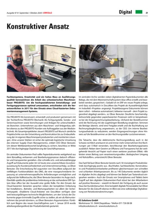 Ausgabe 9/10 September / Oktober 2020 / ERFOLG 21Digital
Konstruktiver Ansatz
KS Solutions GmbH
Werkstrasse 10 · 9444 Diepoldsau · Telefon 071 730 08 08
info@kssolutions.ch · www.kssolutions.ch
Fachkompetenz, Kreativität und ein hohes Mass an Ausführungs-
qualität kennzeichnen die Arbeit des schweizerischen Maschinen-
bauer PROJEKTO. Um die hochspezialisierten Entwicklungs- und
Fertigungsprozesse optimal umzusetzen, entschieden sich die Ver-
antwortlichen in 2017 für den Einsatz eines Cloud-basierten Doku-
mentenmanagement-Systems.
Die PROJEKTO AG konstruiert, entwickelt und produziert gemeinsam mit
der Tochterfirma PROJEKTO Mechanik AG Fertigungsteile, Sonder- und
Serienmaschinen sowie Vorrichtungen und Anlagen für unterschiedlich-
ste Branchen. Unternehmen aus dem Maschinen- und Anlagenbau zäh-
len ebenso zu den PROJEKTO-Kunden wie Auftraggeber aus der Medizin-
technik. Als Gesamtprojektleiter steuert PROJEKTO auf Wunsch sämtliche
Projektschritte von der Entwicklung und Konstruktion bis zur Endausliefe-
rung der im eigenen Maschinenpark produzierten und montierten Lösun-
gen. «Eine unserer Stärken ist sicher die optimale logistische Umsetzung
des internen Supply Chain Managements», erklärt CEO Oliver Bereuter.
Um diesen Wettbewerbsvorteil langfristig zu sichern, beschloss er Mitte
2017 die durchgängige Digitalisierung der Geschäftsprozesse.
Ein zentraler Dokumenten-Pool sollte Papierdokumente weitgehend aus
dem Büroalltag verbannen und Bearbeitungsprozesse dadurch effizien-
ter und transparenter gestalten. «Der schnelle orts- und zeitunabhängige
Zugriff auf Dokumente jeder Art ist heute eine unverzichtbare Grundvor-
aussetzung für Kundenzufriedenheit und Unternehmenserfolg», so Oliver
Bereuter. Die Entscheidung fiel zugunsten von DocuWare aufgrund der
vielfältigen Funktionalitäten des DMS, die eine massgeschneiderte An-
passung an unternehmensspezifische Anforderungen ermöglichen und
aufgrund der Volltextsuche, die Oliver Bereuter besonders ins Auge stach.
Ebenfalls spielte die problemlose Anbindung an das vorhandene ERP-Sys-
tem blue office bei der Auswahl eine große Rolle. Für den Einsatz der
Cloud-basierten Varianten sprachen neben der kompletten Entlastung
bei Installations-, Betriebs- und Wartungsarbeiten vor allem der Sicher-
heitsaspekt. «Etablierte Cloud-Anbieter wie DocuWare verfügen über
weit leistungsfähigere technische Möglichkeiten, um den Schutz der Do-
kumente gegen kriminelle Zugriffe sicher zu stellen, als wir als Kleinunter-
nehmen das jemals könnten», so Oliver Bereuters Argumentation. Pünkt-
lich zum Beginn des neuen Geschäftsjahres zum 1. Januar 2018 wurde
abteilungsübergreifend der Produktivbetrieb gestartet.
Im zentralen Archiv werden neben digitalisierten Papierdokumenten alle
Belege, die mit dem Warenwirtschaftssystem blue office erstellt und bear-
beitet werden, gespeichert. «Sobald ich im ERP ein neues Projekt anlege,
wird dazu automatisch in DocuWare das Projekt als Auswahlmöglichkeit
im Indexfeld «Projekte» angezeigt. Projektbezogene Dokumente können
dann sofort – teilweise automatisiert, teilweise manuell – dem Projekt zu-
geordnet abgelegt werden», so Oliver Bereuter. Deutliche Geschwindig-
keitsvorteile gegenüber papierbasierten Prozessen sieht er beispielswei-
se bei der Eingangsrechnungsbearbeitung. «Anhand der Bestellnummer
wird die Rechnung mit der zugehörigen Bestellung verglichen. Stimmen
die Beträge überein, wird eine Freigabe erteilt und die Buchhaltung zur
Rechnungsbegleichung angewiesen», so der CEO. Um interne Bearbei-
tungsaufwände zu reduzieren, werden Eingangsrechnungen ohne Hin-
weis auf die Bestellnummer an den Rechnungssteller zurückverwiesen.
Die Tatsache, dass die elektronische Rechnungsstellung auch in der
Schweiz rechtlich anerkannt ist und immer mehr Unternehmen ihre Rech-
nungen per E-Mail versenden, beschleunigt den Bearbeitungsprozess
zusätzlich. Neben dem Gewinn an Effizienz und Transparenz hat der weit-
gehende Verzicht auf Papier noch einen weiteren positiven Effekt: «Wir
leisten einen Beitrag zum verantwortungsvollen, ökologischen Umgang
mit Rohstoffen», unterstreicht Oliver Bereuter.
Das Fazit fiel laut Oliver Bereuter bereits nach 18-monatigem Produktivbe-
trieb durchgängig positiv aus. «Buchhalter, Sachbearbeiter, Konstrukteu-
re und Produktionsmitarbeiter profitieren gleichermassen von schnellen
und schlanken Arbeitsprozessen. Bis zu 140 Dokumente werden täglich
im digitalen Archiv abgelegt und können bei Bedarf per Tastendruck ein-
gesehen werden.» Auch der Einsatz von Smartphones und Tablets beim
Zugriff auf den digitalen Dokumenten-Pool stösst bei den Mitarbeitern
auf positive Resonanz – sowohl im Bereich der Fertigung als auch ausser
Haus bei Kundenbesuchen. Eine komplett digitale Personalakte hat Oliver
Bereuter für die Zukunft ebenso im Blick wie eine vollständige Digitalisie-
rung von Reisekostenabrechnungen.
 