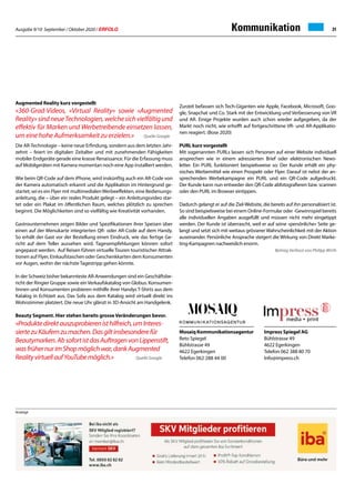 Ausgabe 9/10 September / Oktober 2020 / ERFOLG 31Kommunikation
Mosaiq Kommunikationsagentur
Reto Spiegel
Bühlstrasse 49
4622 Egerkingen
Telefon 062 288 44 00
Augmented Reality kurz vorgestellt
«360-Grad-Videos, «Virtual Reality» sowie «Augmented
Reality»sindneueTechnologien,welchesichvielfältigund
effektiv für Marken und Werbetreibende einsetzen lassen,
um eine hohe Aufmerksamkeit zu erzielen.» Quelle Google
Die AR-Technologie – keine neue Erfindung, sondern aus dem letzten Jahr-
zehnt – feiert im digitalen Zeitalter und mit zunehmenden Fähigkeiten
mobiler Endgeräte gerade eine krasse Renaissance. Für die Erfassung muss
auf Mobilgeräten mit Kamera momentan noch eine App installiert werden.
Wie beim QR-Code auf dem iPhone, wird inskünftig auch ein AR-Code von
der Kamera automatisch erkannt und die Applikation im Hintergrund ge-
startet; sei es ein Flyer mit multimedialenWerbeeffekten, eine Bedienungs-
anleitung, die – über ein reales Produkt gelegt – ein Anleitungsvideo star-
tet oder ein Plakat im öffentlichen Raum, welches plötzlich zu sprechen
beginnt. Die Möglichkeiten sind so vielfältig wie Kreativität vorhanden.
Gastrounternehmen zeigen Bilder und Spezifikationen ihrer Speisen über
einen auf der Menukarte integrierten QR- oder AR-Code auf dem Handy.
So erhält der Gast vor der Bestellung einen Eindruck, wie das fertige Ge-
richt auf dem Teller aussehen wird. Tagesempfehlungen können sofort
angepasst werden. Auf Reisen führen virtuelle Touren touristischer Attrak-
tionen auf Flyer, Einkaufstaschen oder Geschenkkarten dem Konsumenten
vor Augen, wohin der nächste Tagestripp gehen könnte.
In der Schweiz bisher bekannteste AR-Anwendungen sind ein Geschäftsbe-
richt der Ringier Gruppe sowie einVerkaufskatalog von Globus. Konsumen-
tinnen und Konsumenten probieren mithilfe ihrer Handys T-Shirts aus dem
Katalog in Echtzeit aus. Das Sofa aus dem Katalog wird virtuell direkt ins
Wohnzimmer platziert. Die neue Uhr glänzt in 3D-Ansicht am Handgelenk.
Beauty Segment. Hier stehen bereits grosse Veränderungen bevor.
«Produktedirektauszuprobierenisthilfreich,umInteres-
siertezuKäufernzumachen.Dasgiltinsbesonderefür
Beautymarken.AbsofortistdasAuftragenvonLippenstift,
wasfrühernurimShopmöglichwar,dankAugmented
RealityvirtuellaufYouTubemöglich.» Quelle Google
Zurzeit befassen sich Tech-Giganten wie Apple, Facebook, Microsoft, Goo-
gle, Snapchat und Co. Stark mit der Entwicklung und Verbesserung von VR
und AR. Einige Projekte wurden auch schon wieder aufgegeben, da der
Markt noch nicht, wie erhofft auf fortgeschrittene VR- und AR-Applikatio-
nen reagiert. (Bose 2020)
PURL kurz vorgestellt
Mit sogenannten PURLs lassen sich Personen auf einer Website individuell
ansprechen wie in einem adressierten Brief oder elektronischen News-
letter. Ein PURL funktioniert beispielsweise so: Der Kunde erhält ein phy-
sisches Werbemittel wie einen Prospekt oder Flyer. Darauf ist nebst der an-
sprechenden Werbekampagne ein PURL und ein QR-Code aufgedruckt.
Der Kunde kann nun entweder den QR-Code abfotografieren bzw. scannen
oder den PURL im Browser eintippen.
Dadurch gelangt er auf die Ziel-Website, die bereits auf ihn personalisiert ist.
So sind beispielsweise bei einem Online-Formular oder -Gewinnspiel bereits
alle individuellen Angaben ausgefüllt und müssen nicht mehr eingetippt
werden. Der Kunde ist überrascht, weil er auf seine «persönliche» Seite ge-
langt und setzt sich mit weitaus grösserer Wahrscheinlichkeit mit der Aktion
auseinander. Persönliche Ansprache steigert die Wirkung von Direkt Marke-
ting-Kampagnen nachweislich enorm.
Beitrag Verfasst von Philipp Wirth
Anzeige
Impress Spiegel AG
Bühlstrasse 49
4622 Egerkingen
Telefon 062 388 80 70
Info@impress.ch
 