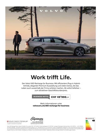 Work trifft Life.
Der Volvo V60 Recharge for Business: Mit effizientem Plug-in Hybrid-
Antrieb, eleganter Premium-Ausstattung und vielen Extras, die das
Leben auch ausserhalb der Firma schöner machen. Ab sofort lieferbar –
zum attraktiven Geschäftskundenpreis.
Mehr Informationen unter
volvocars.ch/v60-recharge-for-business
BUSINESS NETTO: CHF 49’990.–
A
B
C
D
E
F
G
A
Volvo V60 Recharge Plug-in Hybrid T6 eAWD AT Inscription 253 + 87 PS/186 + 65 kW. Katalogpreis CHF 80’545.– abzüglich Recharge for Business Bonus CHF 26’706.– = CHF 53’839.–
inkl. MwSt./49’990.– exkl. MwSt. Treibstoff-Normverbrauch gesamt: 1,8 l + 15,6 kWh/100 km, CO2-Emissionen: 41 g/km. Energieeffizienz-Kategorie: A. Volvo Swiss Premium® Gratis-Service
bis 10 Jahre/150 000 Kilometer, Werksgarantie bis 5 Jahre/150 000 Kilometer und Verschleissreparaturen bis 3 Jahre/150 000 Kilometer (es gilt das zuerst Erreichte). Nur für Geschäftskunden.
Angebot limitiert auf 400 Einheiten und gültig bis auf Widerruf. Nur bei teilnehmenden Vertretern. Abgebildetes Modell enthält ggf. Optionen und Zubehör gegen Aufpreis.
 