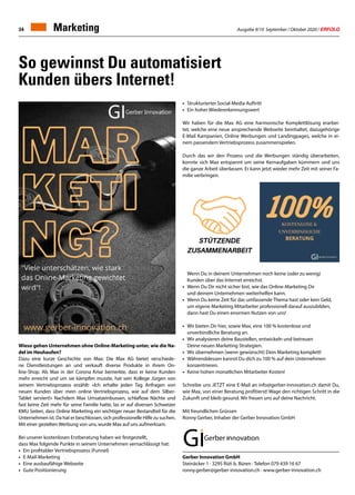 Ausgabe 9/10 September / Oktober 2020 / ERFOLG34
So gewinnst Du automatisiert
Kunden übers Internet!
Wieso gehen Unternehmen ohne Online-Marketing unter, wie die Na-
del im Heuhaufen?
Dazu eine kurze Geschichte von Max: Die Max AG bietet verschiede-
ne Dienstleistungen an und verkauft diverse Produkte in ihrem On-
line-Shop. Als Max in der Corona Krise bemerkte, dass er keine Kunden
mehr erreicht und um sie kämpfen musste, hat sein Kollege Jürgen von
seinem Vertriebsprozess erzählt: «Ich erhalte jeden Tag Anfragen von
neuen Kunden über mein online Vertriebsprozess, wie auf dem Silber-
Tablet serviert!» Nachdem Max Umsatzeinbussen, schlaflose Nächte und
fast keine Zeit mehr für seine Familie hatte, las er auf diversen Schweizer
KMU Seiten, dass Online Marketing ein wichtiger neuer Bestandteil für die
Unternehmen ist. Da hat er beschlossen, sich professionelle Hilfe zu suchen.
Mit einer gezielten Werbung von uns, wurde Max auf uns aufmerksam.
Bei unserer kostenlosen Erstberatung haben wir festgestellt,
dass Max folgende Punkte in seinem Unternehmen vernachlässigt hat:
•	 Ein profitabler Vertriebsprozess (Funnel)
•	E-Mail-Marketing
•	 Eine ausbaufähige Webseite
•	 Gute Positionierung
Gerber Innovation GmbH
Steinäcker 1 · 3295 Rüti b. Büren · Telefon 079 439 16 67
ronny.gerber@gerber-innovation.ch · www.gerber-innovation.ch
Marketing
•	 Strukturierter Social-Media Auftritt
•	 Ein hoher Wiedererkennungswert
Wir haben für die Max AG eine harmonische Komplettlösung erarbei-
tet, welche eine neue ansprechende Webseite beinhaltet, dazugehörige
E-Mail Kampanien, Online Werbungen und Landingpages, welche in ei-
nem passendem Vertriebsprozess zusammenspielen.
Durch das wir den Prozess und die Werbungen ständig überarbeiten,
konnte sich Max entspannt um seine Kernaufgaben kümmern und uns
die ganze Arbeit überlassen. Er kann jetzt wieder mehr Zeit mit seiner Fa-
milie verbringen.
	 Wenn Du in deinem Unternehmen noch keine (oder zu wenig)
	 Kunden über das Internet erreichst.
•	 Wenn Du Dir nicht sicher bist, wie das Online-Marketing Dir
	 und deinem Unternehmen weiterhelfen kann.
•	 Wenn Du keine Zeit für das umfassende Thema hast oder kein Geld,
	 um eigene Marketing Mitarbeiter professionell darauf auszubilden,
	 dann hast Du einen enormen Nutzen von uns!
•	 Wir bieten Dir hier, sowie Max, eine 100 % kostenlose und
	 unverbindliche Beratung an.
•	 Wir analysieren deine Baustellen, entwickeln und betreuen
	 Deine neuen Marketing Strategien.
•	 Wir übernehmen (wenn gewünscht) Dein Marketing komplett!
•	 Währenddessen kannst Du dich zu 100 % auf dein Unternehmen
	konzentrieren.
•	 Keine hohen monatlichen Mitarbeiter Kosten!
Schreibe uns JETZT eine E-Mail an info@gerber-innovation.ch damit Du,
wie Max, von einer Beratung profitierst! Wage den richtigen Schritt in die
Zukunft und bleib gesund. Wir freuen uns auf deine Nachricht.
Mit freundlichen Grüssen
Ronny Gerber, Inhaber der Gerber Innovation GmbH
 
