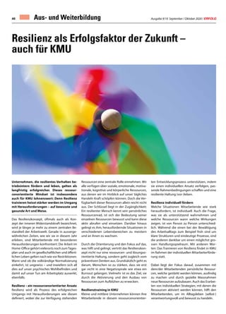 Ausgabe 9/10 September / Oktober 2020 / ERFOLG40 Aus- und Weiterbildung
Unternehmen, die resilientes Verhalten be-
triebsintern fördern und leben, gelten als
langfristig erfolgreicher. Dieses ressour-
cenorientierte Mindset ist insbesondere
auch für KMU lohnenswert: Denn Resilienz
trainieren heisst stärker werden im Umgang
mit Herausforderungen – auf bewusste und
gesunde Art und Weise.
Das Resilienzkonzept, oftmals auch als Kon-
zept der inneren Widerstandskraft bezeichnet,
wird je länger je mehr zu einem zentralen Be-
standteil der Arbeitswelt. Gerade in ausserge-
wöhnlichen Zeiten, wie wir sie in diesem Jahr
erleben, sind Mitarbeitende mit besonderen
Herausforderungen konfrontiert: Die Arbeit im
Home-Office gehört vielerorts noch zumTages-
plan und auch im gesellschaftlichen und öffent-
lichen Leben gelten nach wie vor Restriktionen.
Wann und ob die vollständige Normalisierung
einkehrt, ist ungewiss – und inwiefern sich all
dies auf unser psychisches Wohlbefinden und
damit auf unser Tun am Arbeitsplatz auswirkt,
ebenfalls.
Resilienz – ein ressourcenorientierter Ansatz
Resilienz wird als Prozess des erfolgreichen
Umgangs mit Herausforderungen wie diesen
definiert, wobei die zur Verfügung stehenden
Ressourcen eine zentrale Rolle einnehmen. Wir
alle verfügen über soziale, emotionale, motiva-
tionale, kognitive und körperliche Ressourcen,
aus denen wir im Hinblick auf unser tägliches
Handeln Kraft schöpfen können. Doch die Ver-
fügbarkeit dieser Ressourcen allein reicht nicht
aus. Der Schlüssel liegt in der Zugänglichkeit:
Ein resilienter Mensch kennt sein persönliches
Ressourcenrad, ist sich der Bedeutung seiner
einzelnen Ressourcen bewusst und kann diese
aktiv abrufen und einsetzen. Darüber hinaus
gelingt es ihm, herausfordernde Situationen in
verschiedenen Lebensbereichen zu meistern
und an ihnen zu wachsen.
Durch die Orientierung und den Fokus auf das,
was hilft und gelingt, vertritt das Resilienzkon-
zept nicht nur eine ressourcen- und lösungso-
rientierte Haltung, sondern geht zugleich vom
präventiven Denken aus. Grundsätzlich geht es
darum, Menschen so zu stärken, dass sie erst
gar nicht in eine Negativspirale wie etwa ein
Burnout gelangen. Vielmehr ist es das Ziel, sie
durch die Aktivierung und den Ausbau von
Ressourcen zum Aufblühen zu erwecken.
Resilienztraining in KMU
Kleine und mittlere Unternehmen können ihre
Mitarbeitende in diesem ressourcenorientier-
Resilienz als Erfolgsfaktor der Zukunft –
auch für KMU
ten Entwicklungsprozess unterstützen, indem
sie einen individuellen Ansatz verfolgen, pas-
sende Rahmenbedingungen schaffen und eine
resiliente Haltung (vor-)leben.
Resilienz individuell fördern
Welche Situationen Mitarbeitende wie stark
herausfordern, ist individuell. Auch die Frage,
was sie als unterstützend wahrnehmen und
welche Ressourcen wann welche Wirkungen
zeigen, ist von Person zu Person unterschied-
lich. Während die einen bei der Bewältigung
des Arbeitsalltags zum Beispiel froh sind um
klare Strukturen und eindeutige Prozesse, sind
die anderen dankbar um einen möglichst gro-
ssen Handlungsspielraum. Mit anderen Wor-
ten: Das Trainieren von Resilienz findet in KMU
im Rahmen der individuellen Mitarbeiterförde-
rung statt.
Dabei liegt der Fokus darauf, zusammen mit
dem/der Mitarbeitenden persönliche Ressour-
cen, welche gestärkt werden können, ausfindig
zu machen und durch gezielte Massnahmen
neue Ressourcen aufzubauen. Auch das Erarbei-
ten von individuellen Strategien, mit denen die
Ressourcen aktiviert werden können, hilft den
Mitarbeitenden, um im Alltagsleben (selbst-)
verantwortungsvoll und bewusst zu handeln.
 