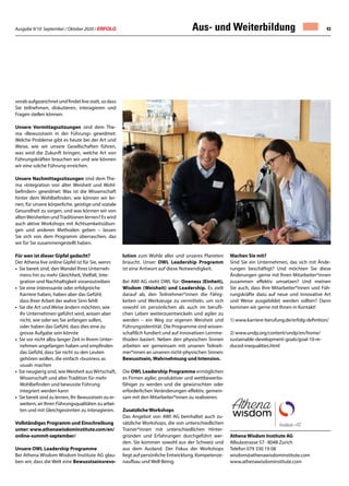 Ausgabe 9/10 September / Oktober 2020 / ERFOLG 43
vorab aufgezeichnet und findet live statt, so dass
Sie teilnehmen, diskutieren, interagieren und
Fragen stellen können.
Unsere Vormittagssitzungen sind dem The-
ma «Bewusstsein in der Führung» gewidmet:
Welche Probleme gibt es heute bei der Art und
Weise, wie wir unsere Gesellschaften führen,
was wird die Zukunft bringen, welche Art von
Führungskräften brauchen wir und wie können
wir eine solche Führung erreichen.
Unsere Nachmittagssitzungen sind dem The-
ma «Integration von alter Weisheit und Wohl-
befinden» gewidmet: Was ist die Wissenschaft
hinter dem Wohlbefinden, wie können wir ler-
nen, für unsere körperliche, geistige und soziale
Gesundheit zu sorgen, und was können wir von
altenWeisheiten undTraditionen lernen? Es wird
auch aktive Workshops mit Achtsamkeitsübun-
gen und anderen Methoden geben – lassen
Sie sich von dem Programm überraschen, das
wir für Sie zusammengestellt haben.
Für wen ist dieser Gipfel gedacht?
Der Athena live online Gipfel ist für Sie, wenn:
• Sie bereit sind, den Wandel Ihres Unterneh-
	 mens hin zu mehr Gleichheit, Vielfalt, Inte-
	 gration und Nachhaltigkeit voranzutreiben
• Sie eine interessante oder erfolgreiche
	 Karriere haben, haben aber das Gefühl,
	 dass Ihrer Arbeit der wahre Sinn fehlt
• Sie die Art und Weise ändern möchten, wie
	 Ihr Unternehmen geführt wird, wissen aber
	 nicht, wie oder wo Sie anfangen sollen,
	 oder haben das Gefühl, dass dies eine zu 		
	 grosse Aufgabe sein könnte
• Sie vor nicht allzu langer Zeit in Ihrem Unter-
	 nehmen angefangen haben und empfinden
	 das Gefühl, dass Sie nicht zu den Leuten
	 gehören wollen, die einfach «business as
	 usual» machen
• Sie neugierig sind, wieWeisheit ausWirtschaft,
	 Wissenschaft und alter Tradition für mehr
	 Wohlbefinden und bewusste Führung
	 integriert werden kann
• Sie bereit sind zu lernen, Ihr Bewusstsein zu er-
	 weitern, an Ihren Führungsqualitäten zu arbei-
	 ten und mit Gleichgesinnten zu interagieren.
Vollständiges Programm und Einschreibung
unter: www.athenawisdominstitute.com/en/
online-summit-september/
Unsere OWL Leadership Programme
Bei Athena Wisdom Wisdom Institute AG glau-
ben wir, dass die Welt eine Bewusstseinsrevo-
lution zum Wohle aller und unseres Planeten
braucht. Unser OWL Leadership Programm
ist eine Antwort auf diese Notwendigkeit.
Bei AWI AG steht OWL für: Oneness (Einheit),
Wisdom (Weisheit) und Leadership. Es zielt
darauf ab, den Teilnehmer*innen die Fähig-
keiten und Werkzeuge zu vermitteln, um sich
sowohl im persönlichen als auch im berufli-
chen Leben weiterzuentwickeln und agiler zu
werden – ein Weg zur eigenen Weisheit und
Führungsidentität. Die Programme sind wissen-
schaftlich fundiert und auf innovativen Lernme-
thoden basiert. Neben den physischen Sinnen
arbeiten wir gemeinsam mit unseren Teilneh-
mer*innen an unseren nicht-physischen Sinnen:
Bewusstsein, Wahrnehmung und Intension.
Die OWL Leadership Programme ermöglichen
es Firmen agiler, produktiver und wettbewerbs-
fähiger zu werden und die gewünschten oder
erforderlichen Veränderungen effektiv, gemein-
sam mit den Mitarbeiter*innen zu realisieren.
Zusatzliche Workshops
Das Angebot von AWI AG beinhaltet auch zu-
sätzliche Workshops, die von unterschiedlichen
Trainer*innen mit unterschiedlichen Hinter-
gründen und Erfahrungen durchgeführt wer-
den. Sie kommen sowohl aus der Schweiz und
aus dem Ausland. Der Fokus der Workshops
liegt auf persönliche Entwicklung, Kompetenze-
naufbau und Well-Being.
Machen Sie mit?
Sind Sie ein Unternehmen, das sich mit Ände-
rungen beschäftigt? Und möchten Sie diese
Änderungen gerne mit Ihren Mitarbeiter*innen
zusammen effektiv umsetzen? Und meinen
Sie auch, dass Ihre Mitarbeiter*innen und Füh-
rungskräfte dazu auf neue und innovative Art
und Weise ausgebildet werden sollten? Dann
kommen wir gerne mit Ihnen in Kontakt!
1) www.karriere-berufung.de/erfolg-definition/
2) www.undp.org/content/undp/en/home/
sustainable-development-goals/goal-10-re-
duced-inequalities.html
Athena Wisdom Institute AG
Albulastrasse 57 · 8048 Zurich
Telefon 079 330 19 08
wisdom@athenawisdominstitute.com
www.athenawisdominstitute.com
Aus- und Weiterbildung
 