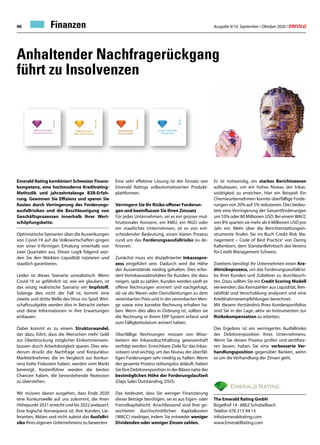 Ausgabe 9/10 September / Oktober 2020 / ERFOLG46
Anhaltender Nachfragerückgang
führt zu Insolvenzen
Eine sehr effektive Lösung ist der Einsatz von
Emerald Ratings vollautomatisierten Produkt-
plattformen.
Verringern Sie Ihr Risiko offener Forderun-
gen und beeinflussen Sie Ihren Zinssatz
Für jedes Unternehmen, sei es ein grosser mul-
tinationaler Konzern, ein KMU, ein NGO oder
ein staatliches Unternehmen, ist es von ent-
scheidender Bedeutung, einen klaren Prozess
rund um das Forderungsausfallrisiko zu de-
finieren.
Zunächst muss ein disziplinierter Inkassopro-
zess eingeführt sein. Dadurch wird die Höhe
der Aussenstände niedrig gehalten. Dies erfor-
dert Vorinkassoaktivitäten für Kunden, die dazu
neigen, spät zu zahlen. Kunden werden sanft an
offene Rechnungen erinnert und nachgefragt,
ob sie die Waren oder Dienstleistungen zu dem
vereinbarten Preis und in der vereinbarten Men-
ge sowie eine korrekte Rechnung erhalten ha-
ben. Wenn dies alles in Ordnung ist, sollten sie
die Rechnung in ihrem ERP-System erfasst und
zum Fälligkeitsdatum avisiert haben.
Überfällige Rechnungen müssen von Mitar-
beitern der Inkassobuchhaltung gewissenhaft
verfolgt werden. Erreichbare Ziele für das Inkas-
soteam sind wichtig, um das Niveau der überfäl-
ligen Forderungen sehr niedrig zu halten. Wenn
der gesamte Prozess reibungslos abläuft, haben
Sie Ihre Debitorenposition in der Bilanz nahe der
bestmöglichen Höhe der Forderungslaufzeit
(Days Sales Outstanding, DSO).
Das bedeutet, dass Sie weniger Finanzierung
dieser Beträge benötigen, sei es aus Eigen- oder
Fremdkapitalsicht. Anschliessend sind Ihre ge-
wichteten durchschnittlichen Kapitalkosten
(WACC) niedriger, indem Sie entweder weniger
Dividenden oder weniger Zinsen zahlen.
Es ist notwendig, ein starkes Berichtswesen
aufzubauen, um ein hohes Niveau der Inkas-
sotätigkeit zu erreichen. Hier ein Beispiel: Ein
Chemieunternehmen konnte überfällige Forde-
rungen von 20% auf 5% reduzieren. Dies bedeu-
tete eine Verringerung der Gesamtforderungen
um 10% oder 80 Millionen USD. Bei einemWACC
von 8% sparten sie mehr als 6 Millionen USD pro
Jahr ein. Mehr über die Berichterstattungsin-
strumente finden Sie im Buch Credit Risk Ma-
nagement – Code of Best Practice' von Danny
Kaltenborn, dem Standardlehrbuch des Vereins
für Credit Management Schweiz.
Zweitens benötigt Ihr Unternehmen einen Kre-
ditrisikoprozess, um das Forderungsausfallrisi-
ko Ihrer Kunden und Zulieferer zu durchleuch-
ten. Dazu sollten Sie ein Credit Scoring Modell
verwenden, das Kennzahlen aus Liquidität, Ren-
tabilität und Verschuldung analysiert und eine
Kreditrahmenempfehlungen berechnet.
Mit diesem Verständnis Ihres Kundenportfolios
sind Sie in der Lage, aktiv an Instrumenten zur
Risikokompensation zu arbeiten.
Das Ergebnis ist ein verringertes Ausfallrisiko
der Debitorenposition Ihres Unternehmens.
Wenn Sie diesen Prozess prüfen und zertifizie-
ren lassen, haben Sie eine verbesserte Ver-
handlungsposition gegenüber Banken, wenn
es um die Verhandlung der Zinsen geht.
Emerald Rating kombiniert Schweizer Finanz-
kompetenz, eine hochmoderne Kreditrating-
Methodik und jahrzehntelange B2B-Erfah-
rung. Gewinnen Sie Effizienz und sparen Sie
Kosten durch Verringerung des Forderungs-
ausfallrisikos und die Beschleunigung von
Geschäftsprozessen innerhalb Ihrer Wert-
schöpfungskette.
Optimistische Szenarien über die Auswirkungen
von Covid-19 auf die Volkswirtschaften gingen
von einer V-förmigen Erholung innerhalb von
zwei Quartalen aus. Dieser Logik folgend wür-
den Sie den Märkten Liquidität injizieren und
staatlich garantieren.
Leider ist dieses Szenario unrealistisch. Wenn
Covid-19 so gefährlich ist, wie wir glauben, ist
das einzig realistische Szenario ein Impfstoff.
Solange dies nicht der Fall ist, kommt eine
zweite und dritte Welle des Virus ins Spiel. Wirt-
schaftssubjekte werden dies in Betracht ziehen
und diese Informationen in ihre Erwartungen
einbauen.
Dabei kommt es zu einem Strukturwandel,
der dazu führt, dass die Menschen mehr Geld
zur Überbrückung möglicher Einkommensein-
bussen durch Arbeitslosigkeit sparen. Dies wie-
derum drückt die Nachfrage und Konjunktur.
Marktteilnehmer, die im Vergleich zur Konkur-
renz hohe Fixkosten haben, werden vom Markt
bereinigt. Kostenführer werden die besten
Chancen haben, die bevorstehende Rezession
zu überstehen.
Wir müssen davon ausgehen, dass Ende 2020
eine Konkurswelle auf uns zukommt, die ihren
Höhepunkt 2021 erreicht und bis 2022 andauert.
Eine logische Konsequenz ist, Ihre Kunden, Lie-
feranten, Aktien und nicht zuletzt das Ausfallri-
siko Ihres eigenen Unternehmens zu bewerten.
The Emerald Rating GmbH
Bügelhof 14 · 8862 Schübelbach
Telefon 076 215 94 15
info@emeraldrating.com
www.EmeraldRating.com
Finanzen
 