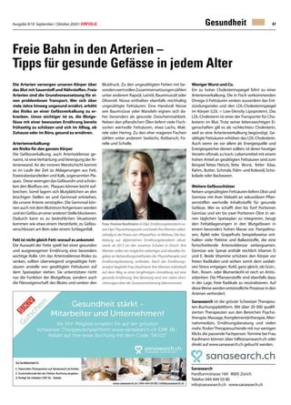 Ausgabe 9/10 September / Oktober 2020 / ERFOLG 47
Die Arterien versorgen unseren Körper über
das Blut mit Sauerstoff und Nährstoffen. Freie
Arterien sind die Grundvoraussetzung für ei-
nen problemlosen Transport. Wer sich über
viele Jahre hinweg ungesund ernährt, erhöht
das Risiko an einer Gefässverkalkung zu er-
kranken. Umso wichtiger ist es, die Blutge-
fässe mit einer bewussten Ernährung bereits
frühzeitig zu schützen und sich im Alltag, ob
Zuhause oder im Büro, gesund zu ernähren.
Arterienverkalkung:
ein Risiko für den ganzen Körper
Die Gefässverkalkung, auch Arteriosklerose ge-
nannt, ist eineVerhärtung undVerengung der Ar-
terienwand. An der inneren Wandschicht kommt
es im Laufe der Zeit zu Ablagerungen aus Fett,
Eiweissbestandteilen und Kalk, sogenannten Pla-
ques. DieseverengendasGefässrohrundschrän-
ken den Blutfluss ein. Plaques können leicht auf-
brechen. Somit lagern sich Blutplättchen an den
brüchigen Stellen an und Gerinnsel entstehen,
die unsere Arterie verstopfen. Die Gerinnsel kön-
nen auch mit dem Blutstrom fortgerissen werden
undeinGefässaneineranderenStelleblockieren.
Dadurch kann es zu bedrohlichen Situationen
kommen wie etwa einem Herzinfarkt, zu Gefäss-
verschlüssen am Bein oder einem Schlaganfall.
Fett ist nicht gleich Fett: worauf es ankommt
Die Auswahl der Fette spielt bei einer gesunden
und ausgewogenen Ernährung eine besonders
wichtige Rolle. Um das Arteriosklerose-Risiko zu
senken, sollten überwiegend ungesättigte Fett-
säuren anstelle von gesättigten Fettsäuren auf
dem Speiseplan stehen. Sie unterstützen nicht
nur die Funktion der Blutgefässe, sondern auch
die Fliesseigenschaft des Blutes und senken den
Gesundheit
Freie Bahn in den Arterien –
Tipps für gesunde Gefässe in jedem Alter
Sanasearch
Hardturmstrasse 169 · 8005 Zürich
Telefon 044 444 50 80
info@sanasearch.ch · www.sanasearch.ch
Blutdruck. Zu den ungesättigten Fetten mit be-
sonderswertvollenZusammensetzungenzählen
unter anderem Rapsöl, Leinöl, Baumnussöl oder
Olivenöl. Nüsse enthalten ebenfalls reichhaltig
ungesättigte Fettsäuren: Eine Handvoll Nüsse
wie Baumnüsse oder Mandeln eignen sich da-
her besonders als gesunde Zwischenmahlzeit.
Neben den pflanzlichen Ölen liefern viele Fisch-
sorten wertvolle Fettsäuren, etwa Lachs, Mak-
rele oder Hering. Zu den eher mageren Fischen
zählen unter anderem Seelachs, Rotbarsch, Fo-
relle und Scholle.
Frau Yvonne Kaufmann ist Dipl. Ernährungsberaterin so-
wieDipl.PhysiotherapeutinundberätihreKlientenselbst-
ständig in der Praxis von «PhysioPlus» in Widnau. Die Aus-
bildung zur diplomierten Ernährungsberaterin absol-
vierte sie 2013 an den Juventus Schulen in Zürich. Ihre
Klienten sollen ein möglichst vielseitiges und aktuelles An-
gebot an Behandlungsmethoden der Physiotherapie und
Ernährungsberatung vorfinden. Nach der Ernährungs-
analyse begleitet Frau Kaufmann ihre Klienten individuell
auf dem Weg zu einer langfristigen Umstellung auf eine
gesunde Ernährung. Ihre Beratung wird von vielen Versi-
cherungen über die Zusatzversicherung übernommen.
WenigerWurst und Co.
Ein zu hoher Cholesterinspiegel führt zu einer
Arterienverkalkung. Die in Fisch vorkommenden
Omega-3-Fettsäuren senken ausserdem das Ent-
zündungsrisiko und den LDL-Cholesterinspiegel
im Körper (LDL = Low-Density Lipoprotein). Das
LDL-Cholesterin ist einer derTransporter für Cho-
lesterin im Blut. Trotz seiner lebenswichtigen Ei-
genschaften gilt es als «schlechtes» Cholesterin,
weil es eine Arterienverkalkung begünstigt. Ge-
sättigte Fettsäuren erhöhen das LDL-Cholesterin.
Auch wenn sie vor allem als Energiequelle und
Energiespeicher dienen sollten, ist deren heutiger
Verzehr oftmals zu hoch. Lebensmittel mit einem
hohen Anteil an gesättigten Fettsäuren sind zum
Beispiel fettes Fleisch, fette Wurst, fetter Käse,
Rahm, Butter, Schmalz,Palm-und Kokosöl,Scho-
kolade oder Backwaren.
Weitere Gefässschützer
Neben ungesättigten Fettsäuren liefern Obst und
Gemüse mit ihrer Vielzahl an sekundären Pflan-
zenstoffen wertvolle Inhaltsstoffe für gesunde
Gefässe. Wer es schafft drei bis fünf Portionen
Gemüse und ein bis zwei Portionen Obst in sei-
nen täglichen Speiseplan zu integrieren, beugt
den Fettablagerungen in den Blutgefässen in
einem besonders hohen Masse vor. Pampelmu-
sen, Äpfel oder Grapefruits beispielsweise ent-
halten viele Pektine und Ballaststoffe, die eine
fortschreitende Arteriosklerose verlangsamen.
Gemüse wie Spinat enthält reichlich Vitamin D
und E. Beide Vitamine schützen den Körper vor
freien Radikalen und wirken somit dem oxidati-
ven Stress entgegen. Kohl, ganz gleich, ob Grün-,
Rot-, Rosen- oder Blumenkohl ist reich an Antio-
xidantien. Die Pflanzenstoffe sind ebenfalls dazu
in der Lage, freie Radikale zu neutralisieren. Auf
dieseWeise werden entzündliche Prozesse in den
Arterien verhindert.
Sanasearch ist die grösste Schweizer Therapeu-
ten-Buchungsplattform. Mit über 20 000 qualifi-
zierten Therapeuten aus den Bereichen Psycho-
therapie,Massage,Komplementärtherapie,Alter-
nativmedizin, Ernährungsberatung und vielen
mehr, findenTherapiesuchende mit nur wenigen
Klicks die passende Fachperson.Termine bei Frau
Kaufmann können über hilfe@sansearch.ch oder
direkt auf www.sanasearch.ch gebucht werden.
 