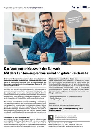 Ausgabe 9/10 September / Oktober 2020 / 51
Das Vertrauens-Netzwerk der Schweiz
Mit dem Kundenversprechen zu mehr digitaler Reichweite
DreivonvierSchweizernnutzendasInternet,umeinlokalesUnterneh-
men für ihr Anliegen zu finden. Mit dem Kundenversprechen erzielen
Sie für Ihr Unternehmen im Internet einen Vertrauensvorsprung und
überzeugen neue Kunden mit einer einzigartigen Garantie für 100%
SchweizerVerlässlichkeit.
Wir wissen, dass Sie an Ihr Unternehmen glauben undTag fürTag daran ar-
beiten, das beste Kauferlebnis für Ihre Kunden zu schaffen. Damit Ihre Kun-
den das genauso klar erkennen, gibt es Kundenversprechen.ch. Denn mit
dem Kundenversprechen garantieren Unternehmen ein ganz besonderes
Kundenerlebnis. Dabei stehen drei Grundwerte imVordergrund: Erstklassi-
ge Servicequalität, 100% Verlässlichkeit und Schweizer Bodenhaftung.
Als Schweizer Online-Plattform für Vertrauensbildung, Garantieleistung
und Bewertungsaggregation wird Kundenversprechen.ch ideell und finan-
ziell getragen vom Schweizerischen Konsumentenbund. Da uns Hilfesu-
chende sehr regelmässig nach einem uns bekannten vertrauenswürdigen
Anbieter für ihr Anliegen anfragen, haben wir als neutrale Anlaufstelle für
Konsumentenschutz (gemeinsam mit dem SKV) das Anliegen verfolgt,
eine digitale Empfehlungskartei für vertrauenswürdige Unternehmen zu
initiieren.
Positionieren Sie sich in der digitalen Welt
Mit Kundenversprechen.ch stärken Sie Ihren guten Ruf im Internet, erwei-
tern Ihre digitale Reichweite und leiten potentielle Interessenten geschickt
auf Ihre Website – und dies mit nichts weniger als Ihrem Ehrenwort. Als
Bewertungslieferant für Google hebt die Plattform kundenversprechen.ch
Ihr Unternehmen mit glänzenden Google-Sternen in der Suche hervor.
Schweizerischer Konsumentenbund SKB
Schwarztorstrasse 56 · 3007 Bern · Telefon 031 343 10 10
info@konsumentenbund.ch · www.konsumentenbund.ch
Wir schenken Ihnen den Rest von diesem Jahr
In einer gemeinsamen Allianz mit dem SKV suchen wir nach passen-
den Unternehmen aus diversen Branchen, die uns ihre Vorteile und
Kundenfreundlichkeit aufzeigen – um sie guten Gewissens empfeh-
len zu können! Entschliessen Sie sich jetzt für unser Vertrauens-Netz-
werk und profitieren Sie von geschenkter Laufzeit bis Ende Jahr. Mit
kundenversprechen.ch schaffen Sie nachhaltig Vertrauen, steigern
das Unternehmens-Image, Ihren Online-Traffic, und erhalten mehr
Anfragen und Umsatz.
•	eigenes Unternehmensprofil auf kundenversprechen.ch
•	offizielles Gütesiegel
• 	auch offline regelmässig sichtbar
Interessiert?
Gerne beraten wir Sie in einem persönlichen Gespräch.
Unverbindliche  kostenlose Beratung unter:
Telefon 044 998 12 21
Schweizerischer Konsumentenbund SKB
Fédération suisse des consommateurs FSC
Federazione svizzera dei consumatori FSC
Partner
Jetzt profitieren von
geschenkter Laufzeit
bis Ende 2020.
 
