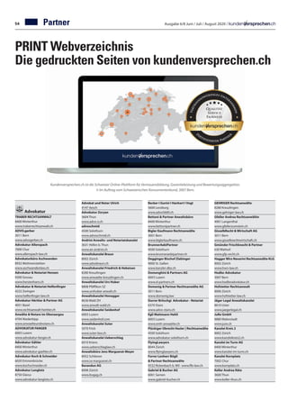Ausgabe 6/8 Juni / Juli / August 2020 /Partner
Kundenversprechen.ch ist die Schweizer Online-Plattform für Vertrauensbildung, Garantieleistung und Bewertungsaggregation.
© Im Auftrag vom Schweizerischen Konsumentenbund, 3007 Bern.
PRINT Webverzeichnis
Die gedruckten Seiten von kundenversprechen.ch
Advokatur
TRABER RECHTSANWALT	
8400 Winterthur
www.traberrechtsanwalt.ch
ADVO.gerber	
3011 Bern	
www.advogerber.ch
Advokatur Allenspach	
7000 Chur
www.allenspach-law.ch
Advokaturbüro Aschwanden		
8932 Mettmenstetten		
www.aschwandenlaw.ch	
Advokatur  Notariat Henzen	
9200 Gossau	
www.henzenhans.ch
Advokatur  Notariat Helfenfinger	
4222 Zwingen	
www.helfenfinger-law.ch
Advokatur Héritier  Partner AG	
4051 Basel
www.rechtsanwalt-heritier.ch
Anwälte  Notare im Oberaargau		
4704 Niederbipp		
www.anwaelteundnotare.ch	
ADVOKATUR FANGER	
6003 Luzern
www.advokatur-fanger.ch
Advokatur Gähler	
8400 Winterthur	
www.advokatur-gaehler.ch
Advokatur Koch  Schneider	
6020 Emmenbrücke	
www.kochschneider.ch
Advokatur Langlotz	
8750 Glarus
www.advokatur-langlotz.ch
Advokat und Notar Ulrich	
4147 Aesch
Advokatur Zoryan	
3604 Thun	
www.advo-z.ch
advoschmid	
4500 Solothurn	
www.advoschmid.ch
Andrist Anwalts- und Notariatskanzlei	
3631 Höfen b. Thun	
www.an-andrist.ch
Anwaltskanzlei Braun	
8002 Zürich
www.advobraun.ch
Anwaltskanzlei Friedrich  Hebeisen	
8280 Kreuzlingen	
www.anwaelte-kreuzlingen.ch
Anwaltskanzlei Urs Huber	
8808 Pfäffikon SZ
www.urshuber-anwalt.ch
Anwaltskanzlei Honegger	
8636 Wald ZH	
www.anwalt-wald.ch
Anwaltskanzlei Seidenhof	
6003 Luzern	
www.seidenhof.com
Anwaltskanzlei Suter	
5070 Frick	
www.suter-law.ch
Anwaltskanzlei Ueberschlag	
6010 Kriens	
www.ueberschlaglaw.ch
Anwaltsbüro Jens Marguerat-Meyer	
8952 Schlieren
www.ra-marguerat.ch
Barandun AG	
8008 Zürich
www.bvgag.ch
Becker I Gurini I Hanhart I Vogt	
5600 Lenzburg
www.advo5600.ch
Bettoni  Partner Anwaltsbüro	
8400 Winterthur	
www.bettonipartner.ch
Bigler Kaufmann Rechtsanwälte	
3001 Bern
www.biglerkaufmann.ch
BrunnerAebiPartner	
4500 Solothurn
www.brunneraebipartner.ch
Degginger Bischof Zlabinger	
9000 St. Gallen	
www.kanzlei-dbz.ch
Domenghini  Partners AG		
6003 Luzern		
www.d-partners.ch	
Domenig  Partner Rechtsanwälte AG		
3011 Bern		
www.domenig.law	
Durrer Britschgi Advokatur - Notariat	
6370 Stans
www.advo-stans.ch
Egli Mattmann Hehli	
6003 Luzern	
www.emh-anwaelte.ch
Flückiger Obrecht Hasler | Rechtsanwälte	
4500 Solothurn		
www.advokatur-solothurn.ch
FlyingLawyers	
8044 Zürich	
www.flyinglawyers.ch
Forrer Lenherr Bögli
 Partner Rechtsanwälte	
9532 Rickenbach b. Wil · www.flb-law.ch
Gabriel  Bucher AG		
6061 Sarnen		
www.gabriel-bucher.ch
GEHRIGER Rechtsanwälte	
8280 Kreuzlingen	
www.gehriger-law.ch
Gfeller Andrea Rechtsanwältin		
4901 Langenthal		
www.gfellerzumstein.ch	
GisselbRecht  Wirtschaft AG	
3011 Bern
www.gisselbrechtwirtschaft.ch
Gmünder Frischknecht  Partner		
630 Wattwil		
www.gfp-recht.ch	
Hagger Wirz Navarini Rechtsanwälte KLG	
8002 Zürich
www.hwn-law.ch
Hodler Advokatur		
3007 Bern		
www.hodleradvokatur.ch	
Hofstetter Rechtsanwalt	
8006 Zürich	
www.hofstetter-law.ch
Jäger Legal Anwaltskanzlei	
8610 Uster	
www.jaegerlegal.ch
JuRe GmbH	
8880 Walenstadt	
www.jure.ch
Kanzlei Kreis 2	
8002 Zürich	
www.kanzleikreis2.ch
Kanzlei im Turm AG	
8400 Winterthur
www.kanzlei-im-turm.ch
Kanzlei Kornplatz	
7002 Chur
www.kornplatz.ch
Keller Andrea Räto	
3600 Thun
www.keller-thun.ch
54
 
