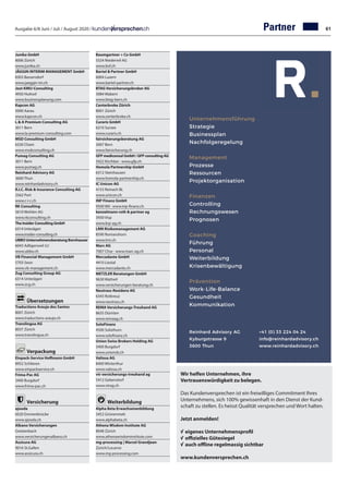 Ausgabe 6/8 Juni / Juli / August 2020 / Partner
Junika GmbH	
8006 Zürich
www.junika.ch
JÄGGIN INTERIM MANAGEMENT GmbH	
8303 Bassersdorf	
www.jaeggin-im.ch
Jost-KMU-Consulting		
4950 Huttwil		
www.businessplanung.com	
Kapcon AG	
5000 Aarau
www.kapcon.ch
L  A Premium Consulting AG		
3011 Bern		
www.la-premium-consulting.com	
MSD Consulting GmbH	
6330 Cham	
www.msdconsulting.ch
Pumag Consulting AG		
3011 Bern
www.pumag.ch
Reinhard Advisory AG	
3600 Thun	
www.reinhardadvisory.ch
R.I.C. Risk  Insurance Consulting AG		
2562 Port
www.r-i-c.ch
RK Consulting	
5610 Wohlen AG	
www.rkconsulting.ch
The Insider Consulting GmbH	
6314 Unterägeri	
www.insider-consulting.ch
UBBO Unternehmensberatung Bornhauser	
6043 Adligenswil LU		
www.ubbo.ch	
VB Financial Management GmbH	
5703 Seon
www.vb-management.ch
Zug Consulting Group AG
6314 Unterägeri		
www.zcg.ch	
	
Übersetzungen
Traductions Araujo dos Santos	
8001 Zürich	
www.traductions-araujo.ch
Translingua AG	
8037 Zürich	
www.translingua.ch
Verpackung
Einpack-Service Hoffmann GmbH	
8952 Schlieren	
www.einpackservice.ch
Frima-Pac AG	
3400 Burgdorf
www.frima-pac.ch
Versicherung
ajooda	
6020 Emmenbrücke	
www.ajooda.ch
Albano Versicherungen	
Gretzenbach	
www.versicherungenalbano.ch
Assicura AG	
9016 St.Gallen	
www.assicura.ch
Unternehmensführung
Strategie
Businessplan
Nachfolgeregelung
Management
Prozesse
Ressourcen
Projektorganisation
Finanzen
Controlling
Rechnungswesen
Prognosen
Coaching
Führung
Personal
Weiterbildung
Krisenbewältigung
Prävention
Work-Life-Balance
Gesundheit
Kommunikation
Reinhard Advisory AG
Kyburgstrasse 9
3600 Thun
+41 (0) 33 224 04 24
info@reinhardadvisory.ch
www.reinhardadvisory.ch
Baumgartner + Co GmbH		
5524 Niederwil AG		
www.bvf.ch	
Bartel  Partner GmbH	
6004 Luzern	
www.bartel-partner.ch
BTAG Versicherungsbroker AG	
3084 Wabern	
www.btag-bern.ch
Centerbroke Zürich	
8001 Zürich	
www.centerbroke.ch
Curaris GmbH	
6210 Sursee	
www.curaris.ch
fairsicherungsberatung AG		
3007 Bern		
www.fairsicherung.ch
GFP mediconsul GmbH / GFP consulting AG	
3422 Kirchber · www.gfp.ch
Homola Partnership GmbH	
6312 Steinhausen	
www.homola-partnership.ch
IC Unicon AG	
4153 Reinach BL	
www.unicon.ch
INP Finanz GmbH	
9500 Wil · www.inp-finanz.ch
kenzelmann roth  partner ag	
3930 Visp	
www.krp-ag.ch
LRM Risikomanagement AG	
8590 Romanshorn	
www.lrm.ch
Marc AG	
7007 Chur · www.marc-ag.ch
Mercadante GmbH	
4410 Liestal	
www.mercadante.ch
METZLER Beratungen GmbH	
9630 Wattwil	
www.versicherungen-beratung.ch
Neutrass-Residenz AG		
6343 Rotkreuz		
www.neutrass.ch	
REMA Versicherungs-Treuhand AG	
8635 Dürnten	
www.remaag.ch
SoloFinanz	
4500 Solothurn	
www.solofinanz.ch
Union Swiss Brokers Holding AG	
3400 Burgdorf	
www.unionsb.ch
Valiosa AG	
8400 Winterthur
www.valiosa.ch
vtr versicherungs-treuhand ag	
5412 Gebenstorf
www.vtrag.ch
Weiterbildung
Alpha Beta Erwachsenenbildung	
3452 Grünenmatt	
www.alphabeta.ch
Athena Wisdom Institute AG	
8048 Zürich	
www.athenawisdominstitute.com
mg-processing | Marcel Grandjean		
Zürich/Locarno		
www.mg-processing.com	
Wir helfen Unternehmen, ihre
Vertrauenswürdigkeit zu belegen.
Das Kundenversprechen ist ein freiwilliges Commitment Ihres
Unternehmens, sich 100% gewissenhaft in den Dienst der Kund-
schaft zu stellen. Es heisst Qualität versprechen und Wort halten.
Jetzt anmelden!
√	eigenes Unternehmensprofil
√	offizielles Gütesiegel
√	auch offline regelmassig sichtbar
www.kundenversprechen.ch
61
 